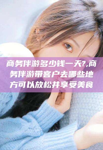 海北商务伴游多少钱一天?,商务伴游带客户去哪些地方可以放松并享受美食