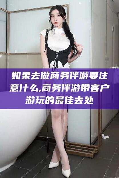 海北如果去做商务伴游要注意什么,商务伴游带客户游玩的最佳去处