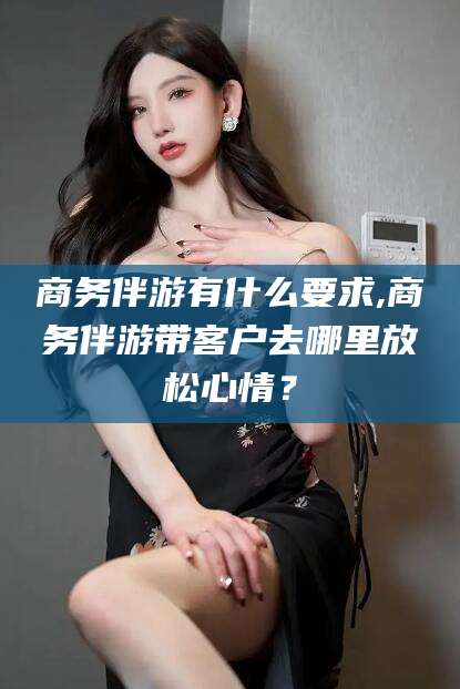 海北商务伴游有什么要求,商务伴游带客户去哪里放松心情？