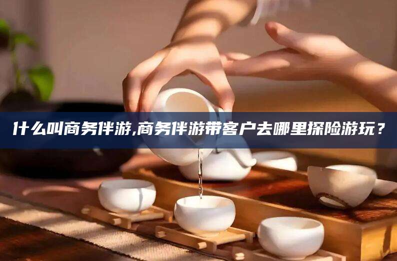 海北什么叫商务伴游,商务伴游带客户去哪里探险游玩？