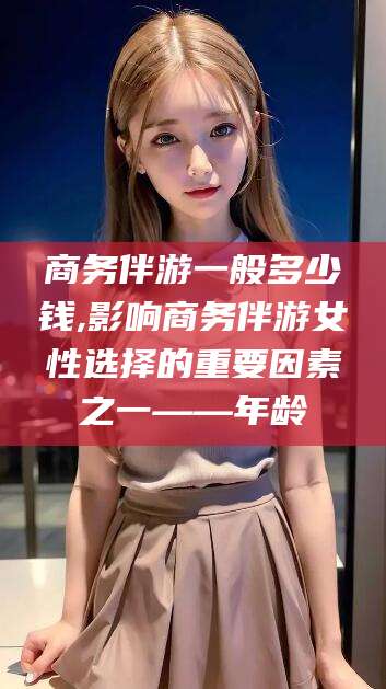 海北商务伴游一般多少钱,影响商务伴游女性选择的重要因素之一——年龄