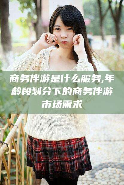 海北商务伴游是什么服务,年龄段划分下的商务伴游市场需求