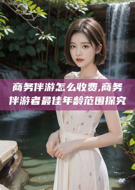 海北商务伴游怎么收费,商务伴游者最佳年龄范围探究