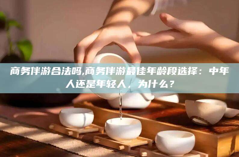 海北商务伴游合法吗,商务伴游最佳年龄段选择：中年人还是年轻人，为什么？