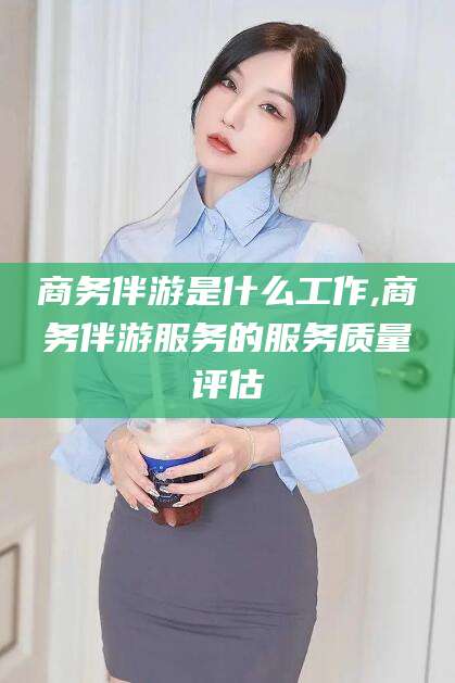 海北商务伴游是什么工作,商务伴游服务的服务质量评估