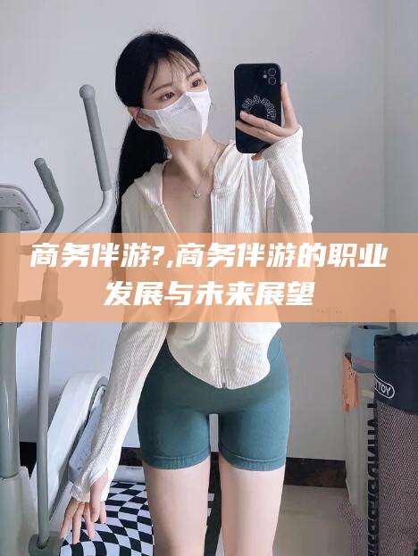 海北商务伴游?,商务伴游的职业发展与未来展望