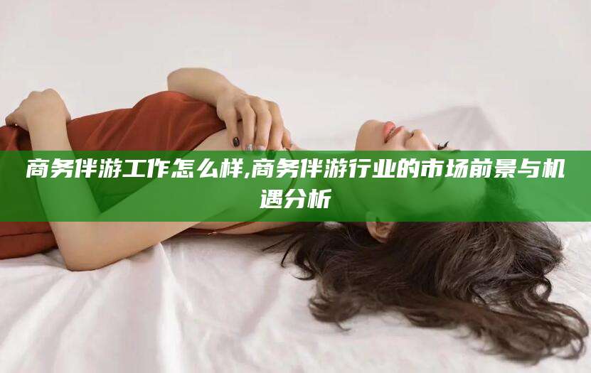 海北商务伴游工作怎么样,商务伴游行业的市场前景与机遇分析