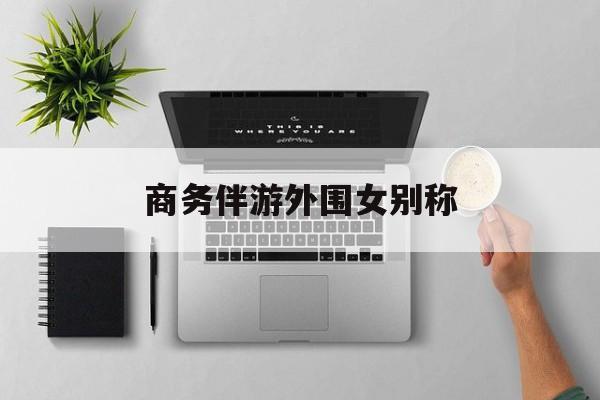 女商务伴游一般干什么最新资讯（谁能告诉我哪里有海北商务伴游外围女别称？）