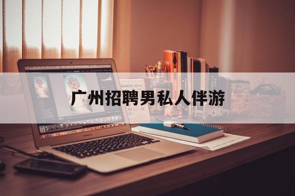 广州女老板招聘男陪伴最新资讯（谁能告诉我哪里有海北广州招聘男私人伴游？）
